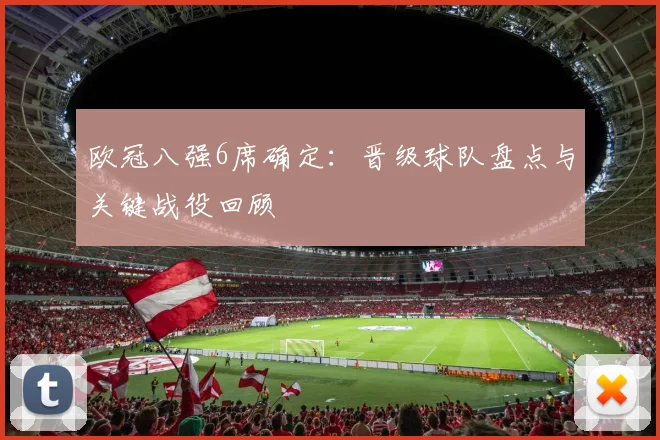 欧冠八强6席确定:晋级球队盘点与关键战役回顾