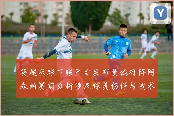 英超买球下载平台发布曼城对阵阿森纳赛前分析涉及球员伤停与战术看点