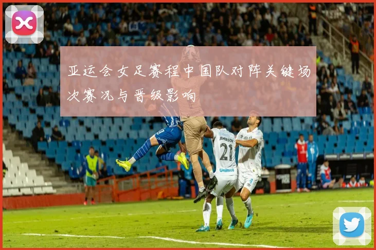 亚运会女足赛程中国队对阵关键场次赛况与晋级影响